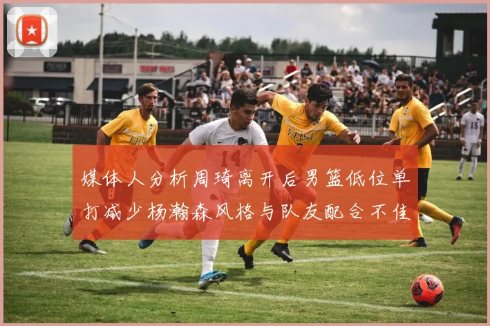 媒体人分析周琦离开后男篮低位单打减少杨瀚森风格与队友配合不佳