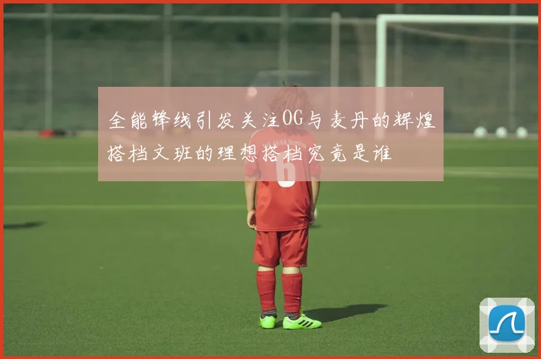 全能锋线引发关注OG与麦丹的辉煌搭档文班的理想搭档究竟是谁