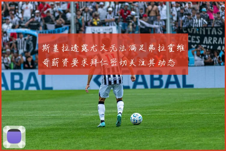 斯基拉透露尤文无法满足弗拉霍维奇薪资要求拜仁密切关注其动态