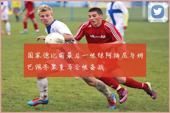 国家德比前最后一练琼阿梅尼与姆巴佩齐聚皇马合练备战