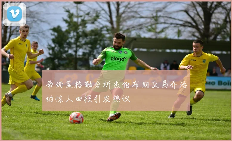 蒂姆莱格勒分析杰伦布朗交易乔治的惊人回报引发热议