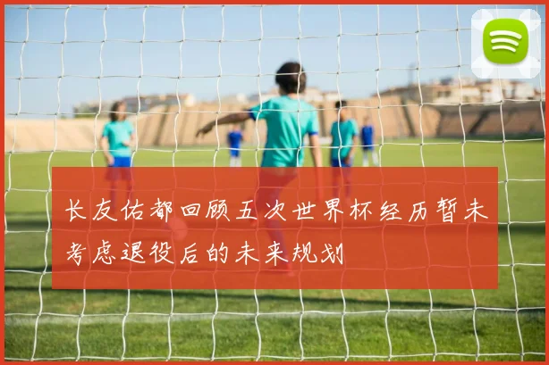 长友佑都回顾五次世界杯经历暂未考虑退役后的未来规划