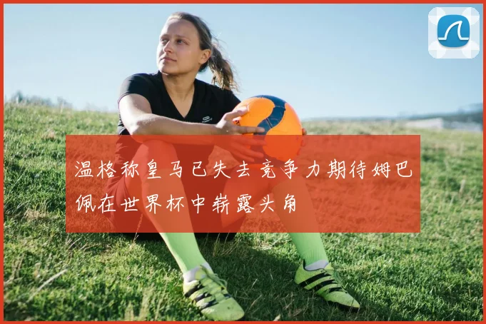 温格称皇马已失去竞争力期待姆巴佩在世界杯中崭露头角