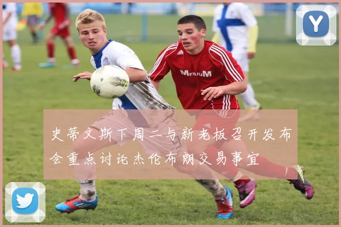 史蒂文斯下周二与新老板召开发布会重点讨论杰伦布朗交易事宜
