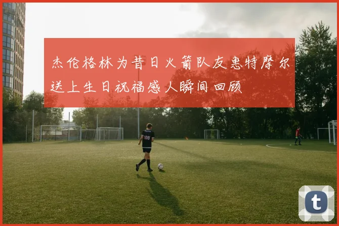 杰伦格林为昔日火箭队友惠特摩尔送上生日祝福感人瞬间回顾