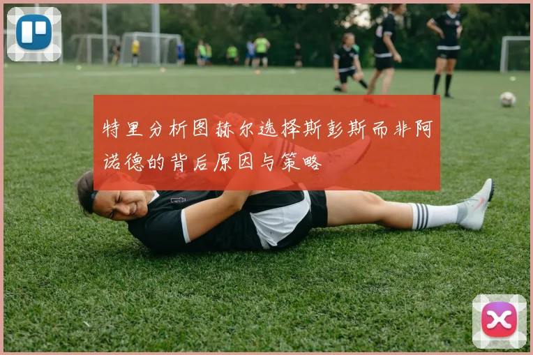 特里分析图赫尔选择斯彭斯而非阿诺德的背后原因与策略