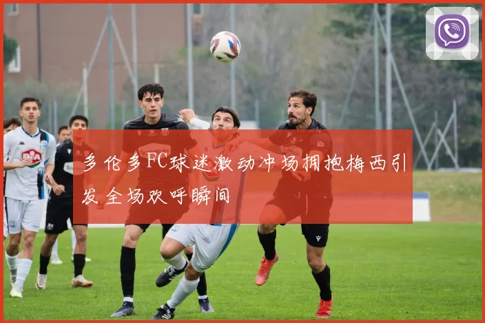 多伦多FC球迷激动冲场拥抱梅西引发全场欢呼瞬间