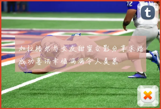 加拉格尔与女友甜蜜合影分享求婚成功喜讯幸福满满令人羡慕