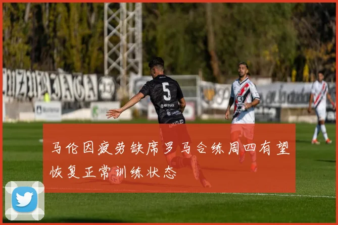 马伦因疲劳缺席罗马合练周四有望恢复正常训练状态