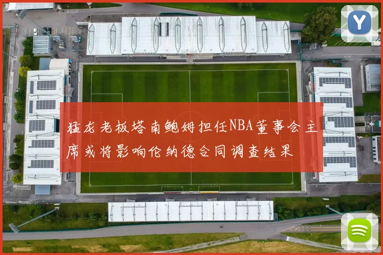 猛龙老板塔南鲍姆担任NBA董事会主席或将影响伦纳德合同调查结果