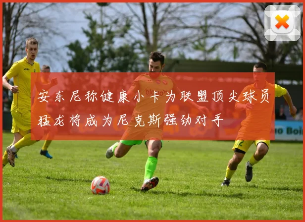 安东尼称健康小卡为联盟顶尖球员猛龙将成为尼克斯强劲对手