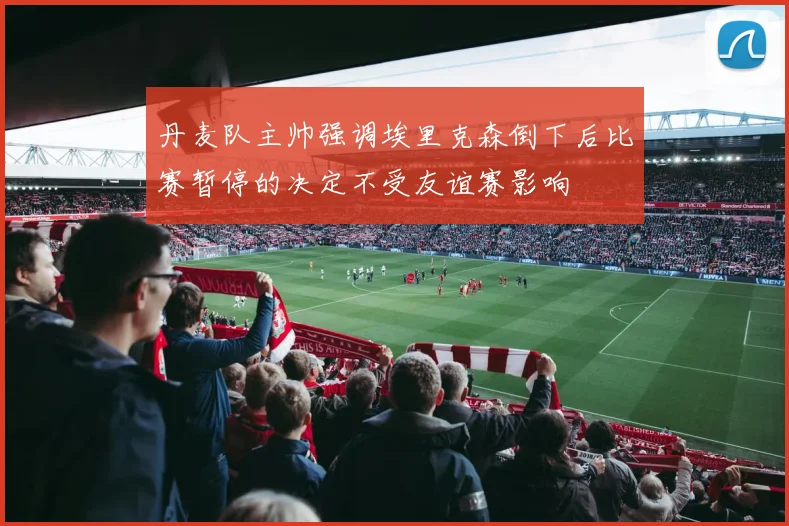 丹麦队主帅强调埃里克森倒下后比赛暂停的决定不受友谊赛影响