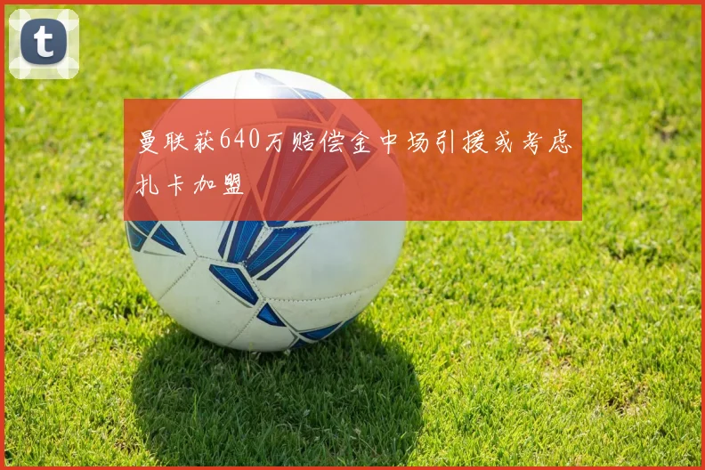 曼联获640万赔偿金中场引援或考虑扎卡加盟