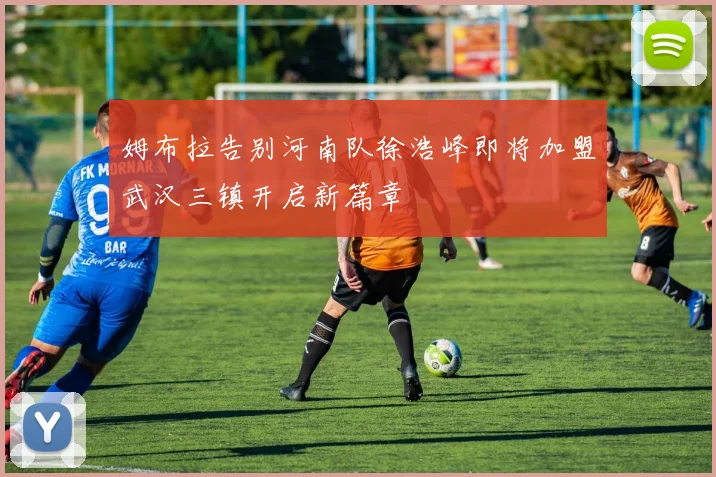 姆布拉告别河南队徐浩峰即将加盟武汉三镇开启新篇章