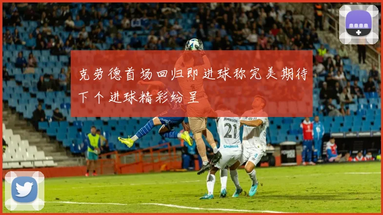 克劳德首场回归即进球称完美期待下个进球精彩纷呈